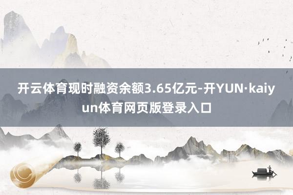 开云体育现时融资余额3.65亿元-开YUN·kaiyun体育网页版登录入口
