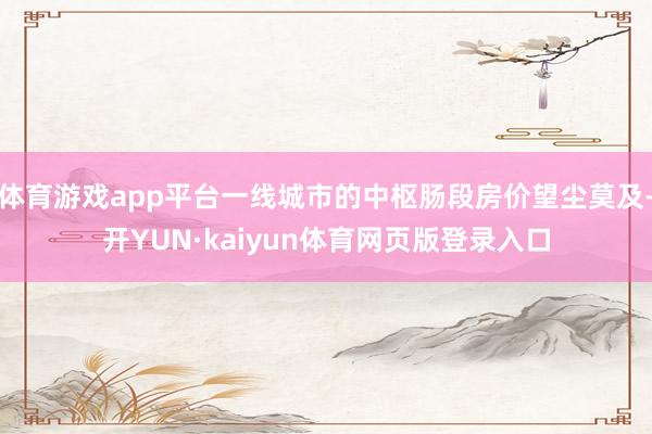 体育游戏app平台一线城市的中枢肠段房价望尘莫及-开YUN·kaiyun体育网页版登录入口