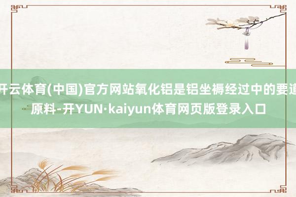 开云体育(中国)官方网站氧化铝是铝坐褥经过中的要道原料-开YUN·kaiyun体育网页版登录入口