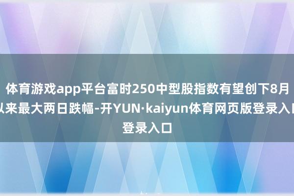 体育游戏app平台富时250中型股指数有望创下8月以来最大两日跌幅-开YUN·kaiyun体育网页版登录入口
