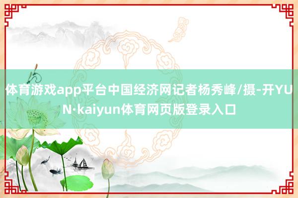 体育游戏app平台中国经济网记者杨秀峰/摄-开YUN·kaiyun体育网页版登录入口