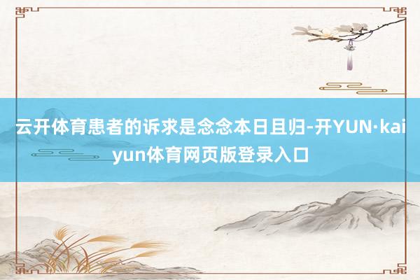 云开体育患者的诉求是念念本日且归-开YUN·kaiyun体育网页版登录入口
