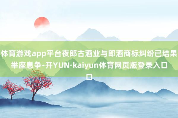 体育游戏app平台夜郎古酒业与郎酒商标纠纷已结果举座息争-开YUN·kaiyun体育网页版登录入口