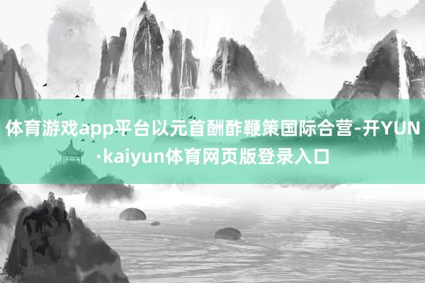 体育游戏app平台以元首酬酢鞭策国际合营-开YUN·kaiyun体育网页版登录入口