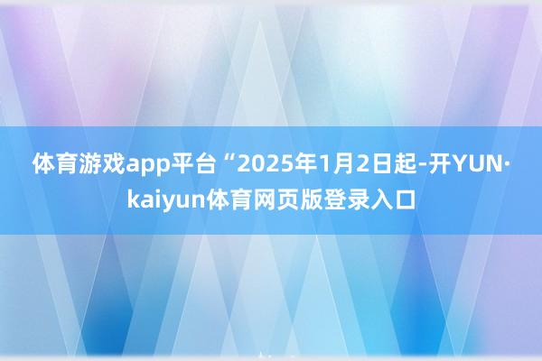 体育游戏app平台　　“2025年1月2日起-开YUN·kaiyun体育网页版登录入口