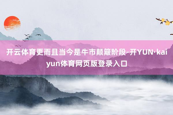 开云体育更而且当今是牛市颠簸阶段-开YUN·kaiyun体育网页版登录入口